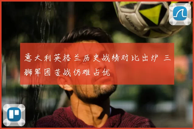 意大利英格兰历史战绩对比出炉 三狮军团苦战仍难占优