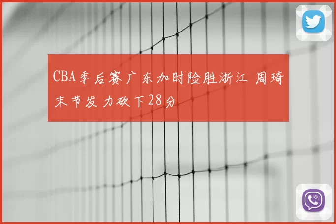 CBA季后赛广东加时险胜浙江 周琦末节发力砍下28分