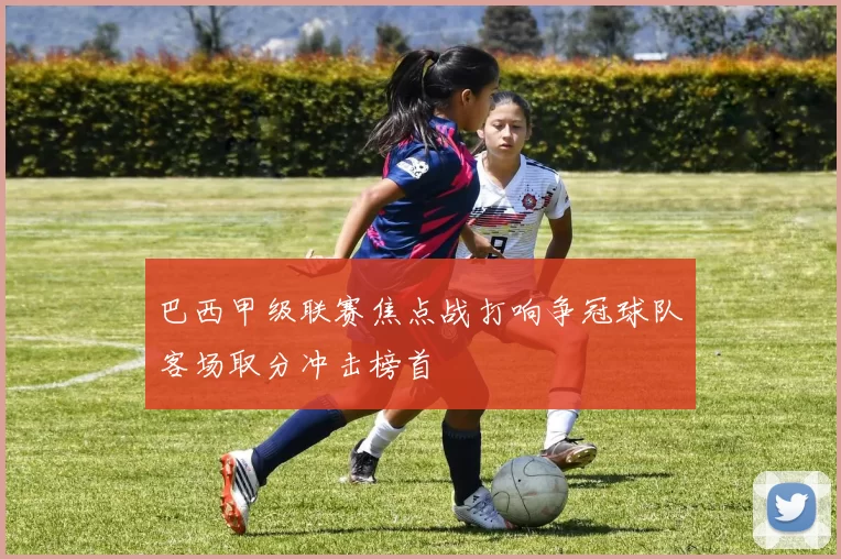 巴西甲级联赛焦点战打响争冠球队客场取分冲击榜首
