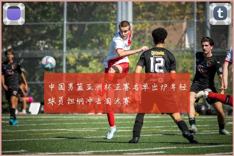 中国男篮亚洲杯正赛名单出炉年轻球员担纲冲击淘汰赛