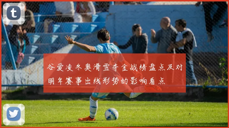 谷爱凌冬奥滑雪夺金战绩盘点及对明年赛事出线形势的影响看点