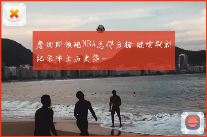詹姆斯领跑NBA总得分榜 继续刷新纪录冲击历史第一