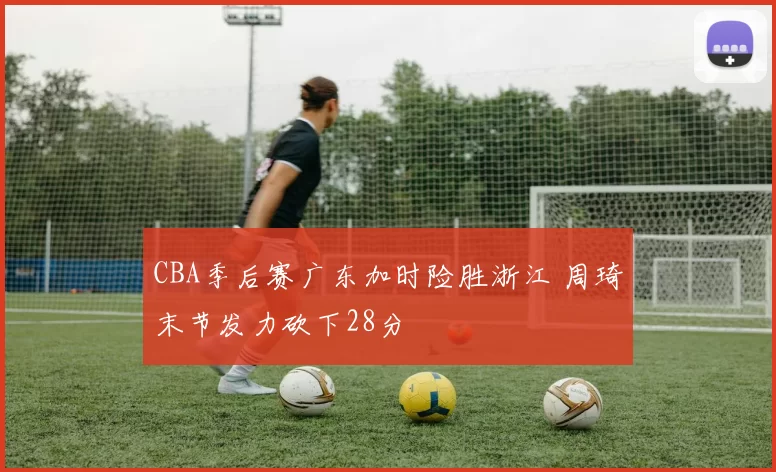CBA季后赛广东加时险胜浙江 周琦末节发力砍下28分
