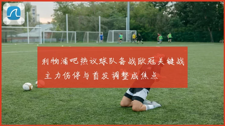 利物浦吧热议球队备战欧冠关键战 主力伤停与首发调整成焦点