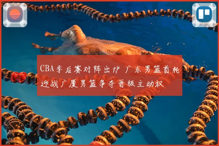 CBA季后赛对阵出炉 广东男篮首轮迎战广厦男篮争夺晋级主动权