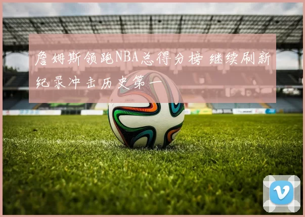 詹姆斯领跑NBA总得分榜 继续刷新纪录冲击历史第一