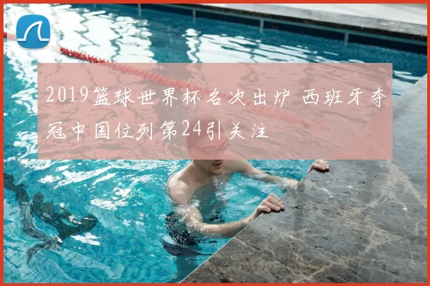 2019篮球世界杯名次出炉 西班牙夺冠中国位列第24引关注