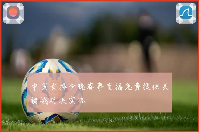 中国女排今晚赛事直播免费提供关键战对决实况