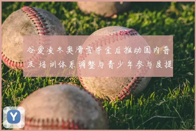 谷爱凌冬奥滑雪夺金后推动国内普及 培训体系调整与青少年参与度提升