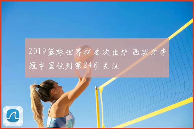 2019篮球世界杯名次出炉 西班牙夺冠中国位列第24引关注