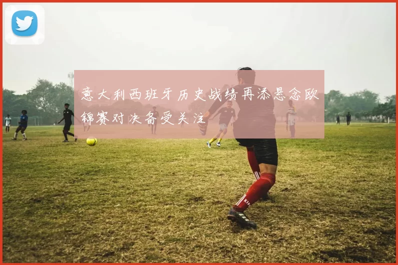 意大利西班牙历史战绩再添悬念欧锦赛对决备受关注