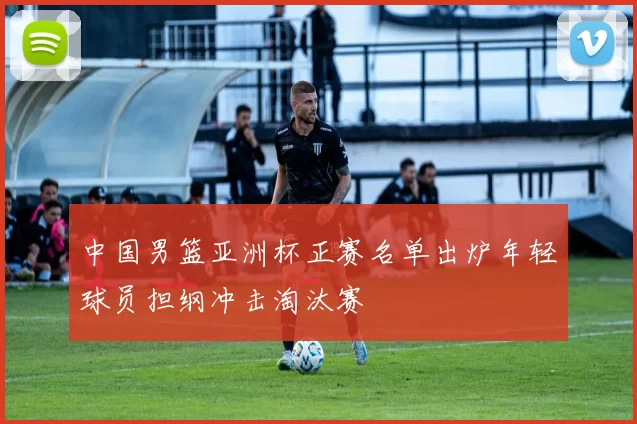 中国男篮亚洲杯正赛名单出炉年轻球员担纲冲击淘汰赛