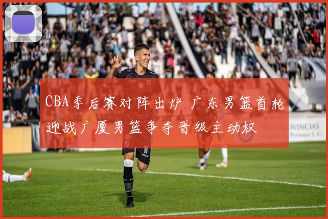 CBA季后赛对阵出炉 广东男篮首轮迎战广厦男篮争夺晋级主动权