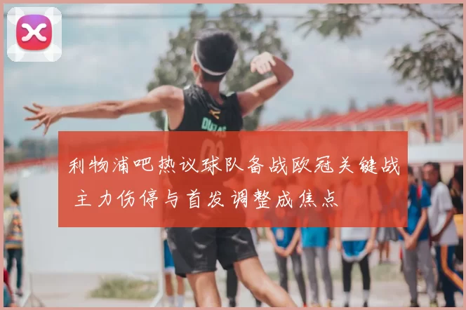 利物浦吧热议球队备战欧冠关键战 主力伤停与首发调整成焦点