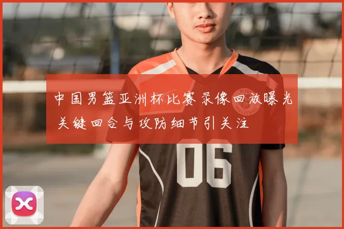 中国男篮亚洲杯比赛录像回放曝光 关键回合与攻防细节引关注