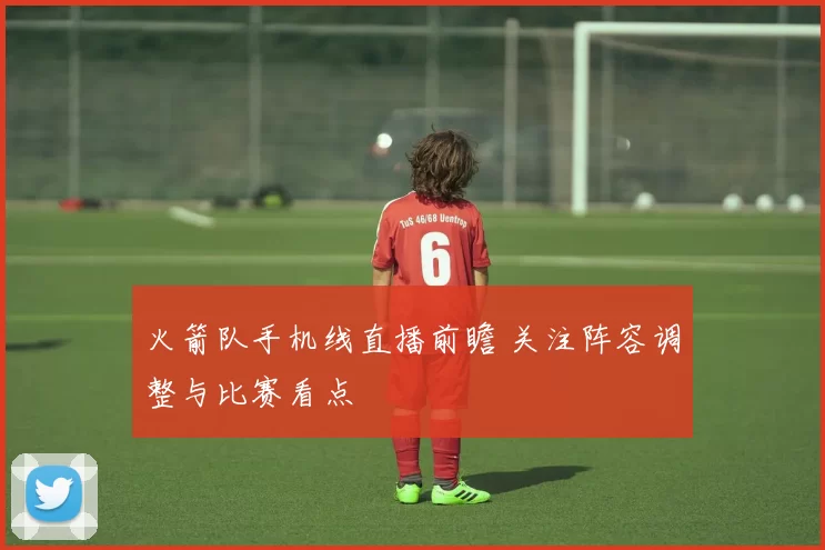 火箭队手机线直播前瞻 关注阵容调整与比赛看点
