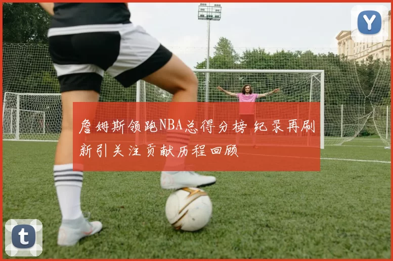 詹姆斯领跑NBA总得分榜 纪录再刷新引关注贡献历程回顾