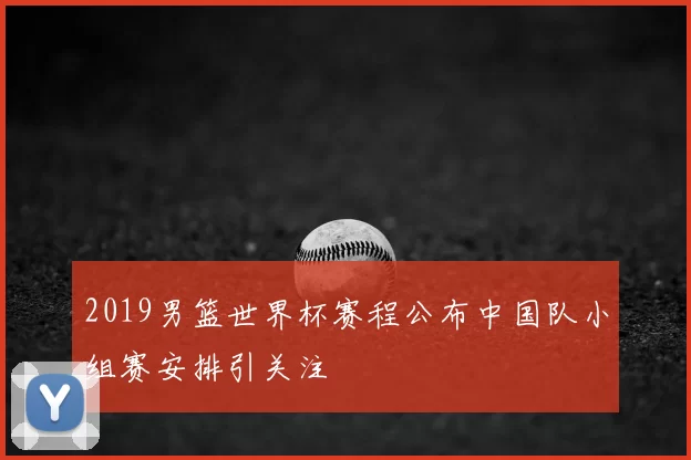 2019男篮世界杯赛程公布中国队小组赛安排引关注