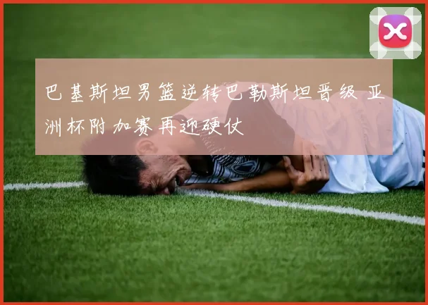巴基斯坦男篮逆转巴勒斯坦晋级 亚洲杯附加赛再迎硬仗