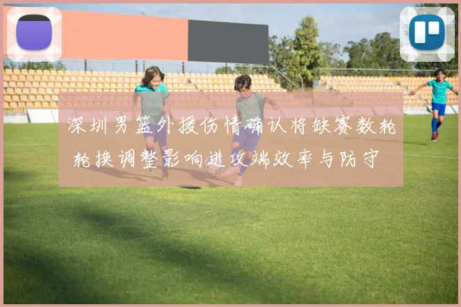 深圳男篮外援伤情确认将缺赛数轮 轮换调整影响进攻端效率与防守