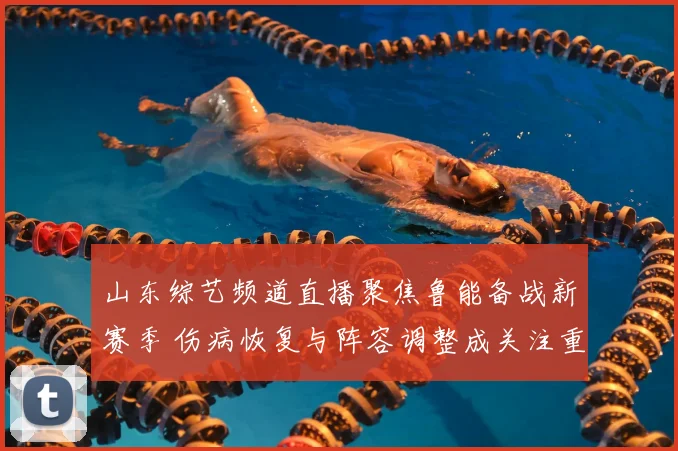 山东综艺频道直播聚焦鲁能备战新赛季 伤病恢复与阵容调整成关注重点