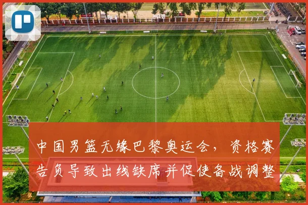 中国男篮无缘巴黎奥运会，资格赛告负导致出线缺席并促使备战调整