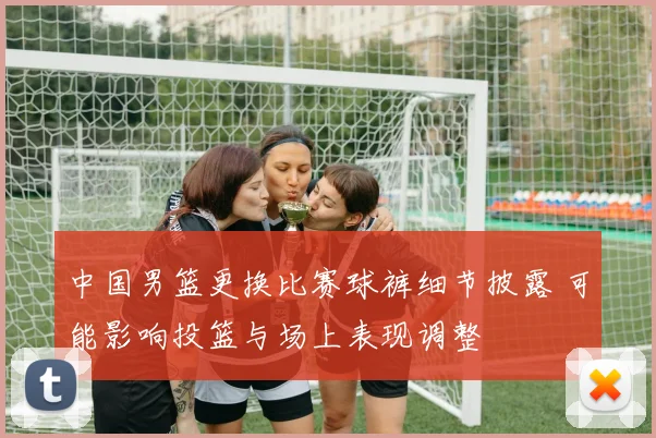 中国男篮更换比赛球裤细节披露 可能影响投篮与场上表现调整