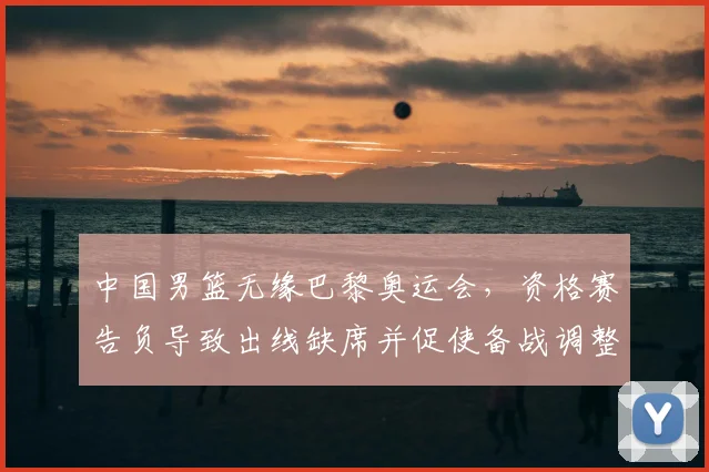 中国男篮无缘巴黎奥运会，资格赛告负导致出线缺席并促使备战调整