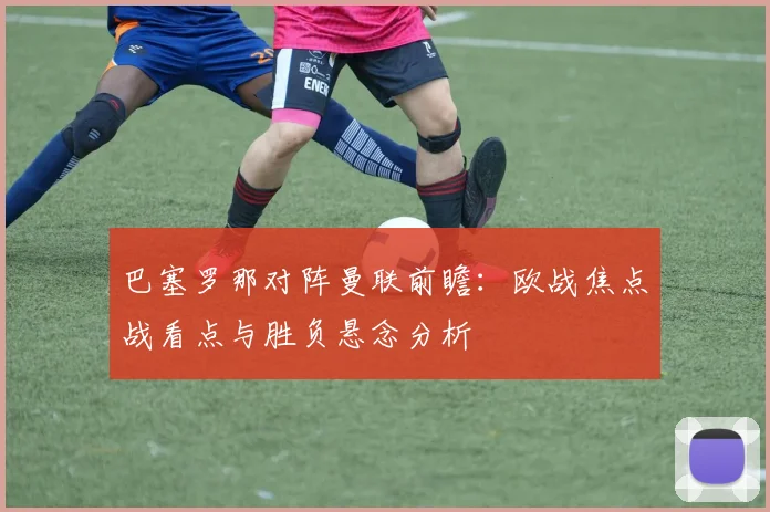 巴塞罗那对阵曼联前瞻：欧战焦点战看点与胜负悬念分析