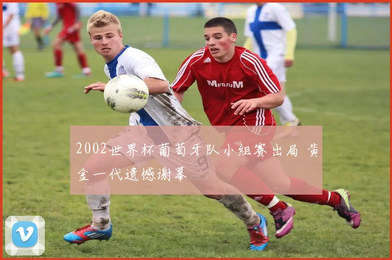 2002世界杯葡萄牙队小组赛出局 黄金一代遗憾谢幕