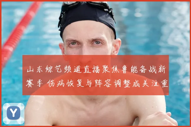 山东综艺频道直播聚焦鲁能备战新赛季 伤病恢复与阵容调整成关注重点