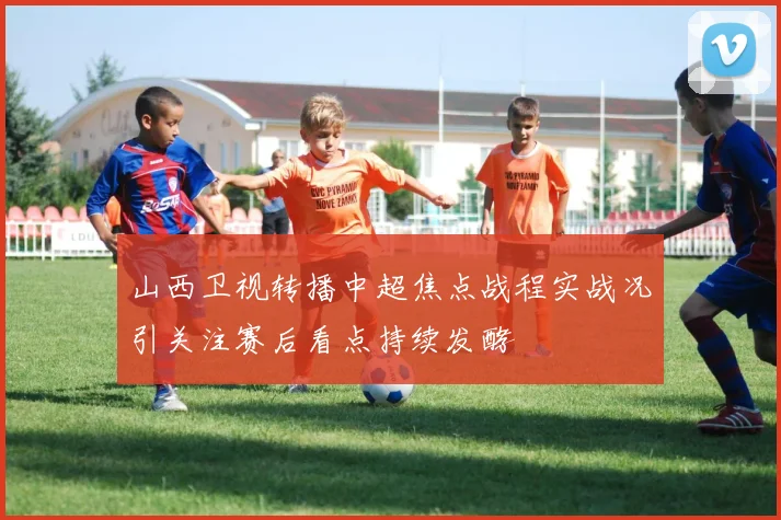 山西卫视转播中超焦点战程实战况引关注赛后看点持续发酵