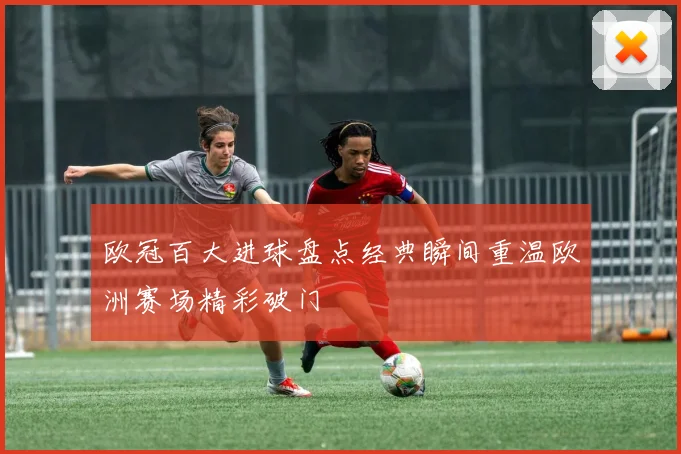 欧冠百大进球盘点经典瞬间重温欧洲赛场精彩破门