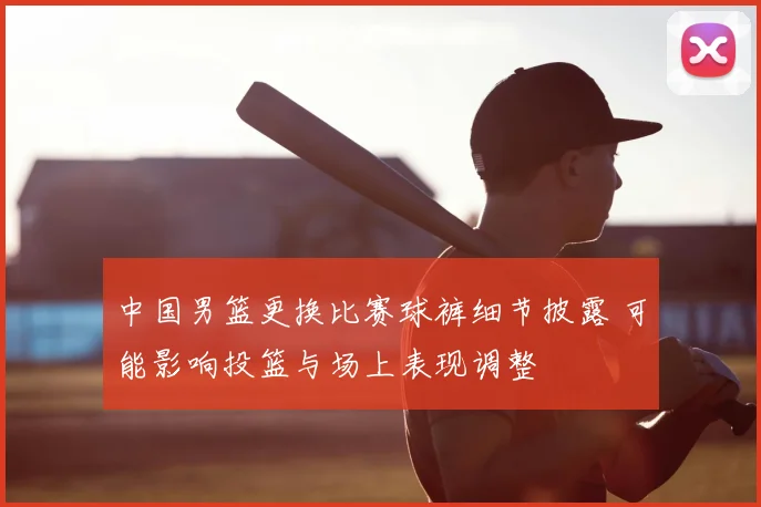 中国男篮更换比赛球裤细节披露 可能影响投篮与场上表现调整